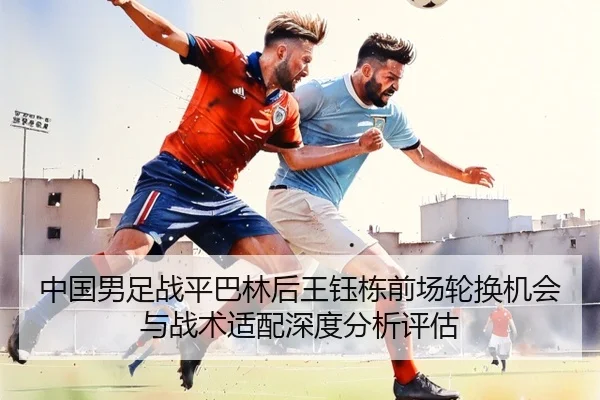 中国男足战平巴林后王钰栋前场轮换机会与战术适配深度分析评估 - kaiyun