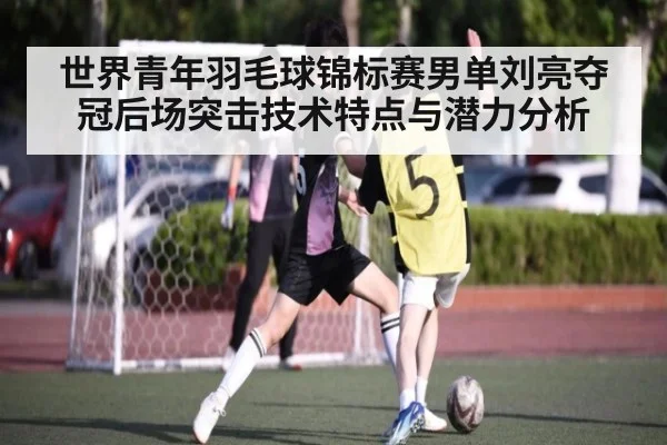 世界青年羽毛球锦标赛男单刘亮夺冠后场突击技术特点与潜力分析