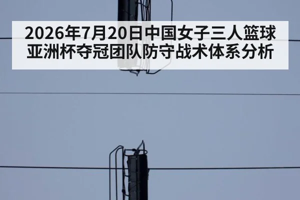 2026年7月20日中国女子三人篮球亚洲杯夺冠团队防守战术体系分析